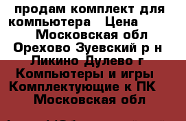 продам комплект для компьютера › Цена ­ 7 000 - Московская обл., Орехово-Зуевский р-н, Ликино-Дулево г. Компьютеры и игры » Комплектующие к ПК   . Московская обл.